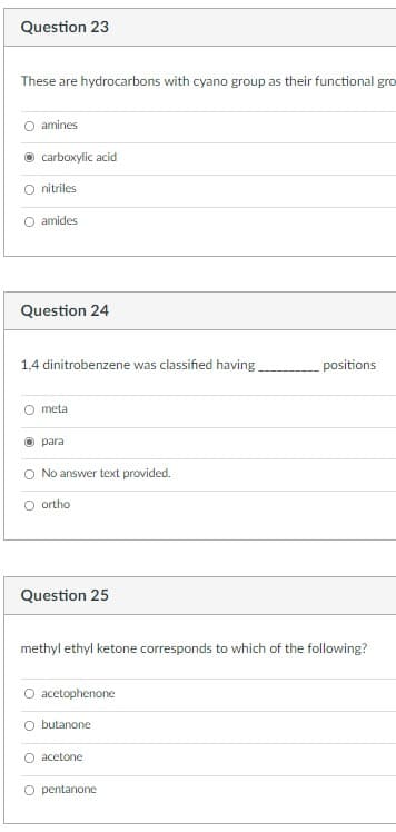 Question 23
These are hydrocarbons with cyano group as their functional gro
amines
carboxylic acid
O nitriles
O amides
Question 24
1,4 dinitrobenzene was classified having
positions
O meta
O para
O No answer text provided.
O ortho
Question 25
methyl ethyl ketone corresponds to which of the following?
O acetophenone
O butanone
O acetone
O pentanone
