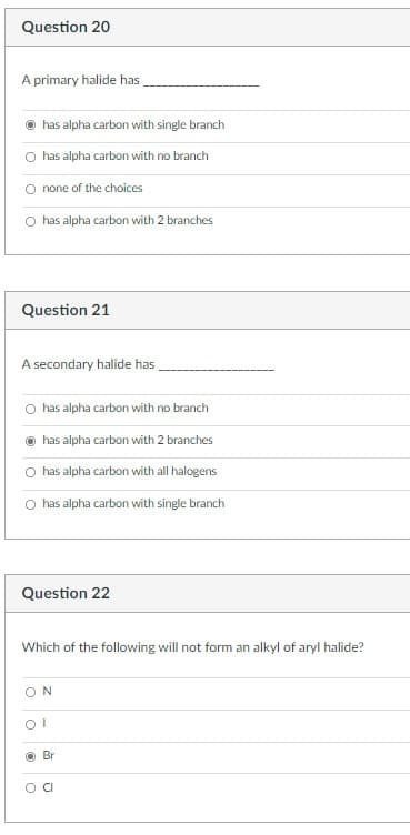 Question 20
A primary halide has
has alpha carbon with single branch
O has alpha carbon with no branch
none of the choices
O has alpha carbon with 2 branches
Question 21
A secondary halide has
has alpha carbon with no branch
has alpha carbon with 2 branches
has alpha carbon with all halogens
O has alpha carbon with single branch
Question 22
Which of the following will not form an alkyl of aryl halide?
ON
O Br
