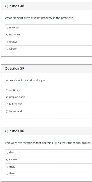 Question 38
What element gives distinct property in the proteins?
nitrogen
hydrogen
охудen
O carbon
Question 39
carboxylic acid found in vinegar
acetic acid
O propionic acid
O butyric acid
O formic acid
Question 40
This were hydrocarbons that contains SH as their functional groups
diols
о сaprols
O triols
thiols
