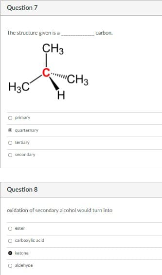 Question 7
The structure given is a
carbon.
CH3
'CH3
H3C
H.
O primary
quarternary
O tertiary
O secondary
Question 8
oxidation of secondary alcohol would turn into
ester
O carboxylic acid
ketone
O aldehyde
