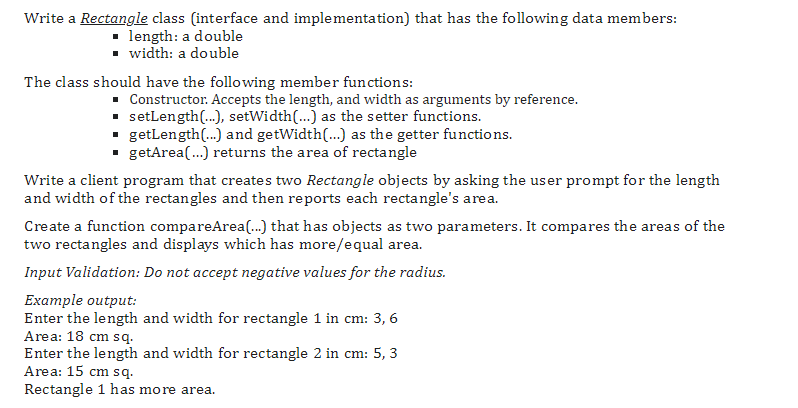 Write a Rectangle class (interface and implementation) that has the following data members:
length: a double
■width: a double
The class should have the following member functions:
■ Constructor. Accepts the length, and width as arguments by reference.
▪ setLength(...), setWidth(...) as the setter functions.
▪ getLength(...) and getWidth(...) as the getter functions.
▪ getArea(...) returns the area of rectangle
Write a client program that creates two Rectangle objects by asking the user prompt for the length
and width of the rectangles and then reports each rectangle's area.
Create a function compareArea(...) that has objects as two parameters. It compares the areas of the
two rectangles and displays which has more/equal area.
Input Validation: Do not accept negative values for the radius.
Example output:
Enter the length and width for rectangle 1 in cm: 3,6
Area: 18 cm sq.
Enter the length and width for rectangle 2 in cm: 5, 3
Area: 15 cm sq.
Rectangle 1 has more area.