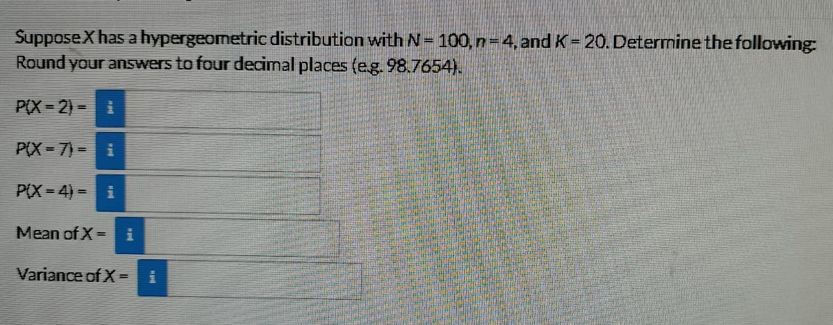 SupposeXhas ahypergeometric distribution withN= 100,n-4,and K= 20. Deternine the following:
Round your answers to four decimal places (eg.98.7654).
P(X 2)-
P(X = 7)=
P(X= 4) = i
Mean of X = i
Variance of X =
