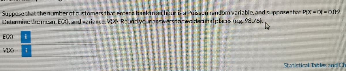 Suppose that the number of customers that enter a bank in an hour is a Poisson random variable, and suppose that P(X = 0) = 0.09.
Determine the mean, E(X), and variance, V(X). Round your answers to two decimal places (e.g. 98.76).
E(X) =
VIX) = i
Statistical Tables and Ch
