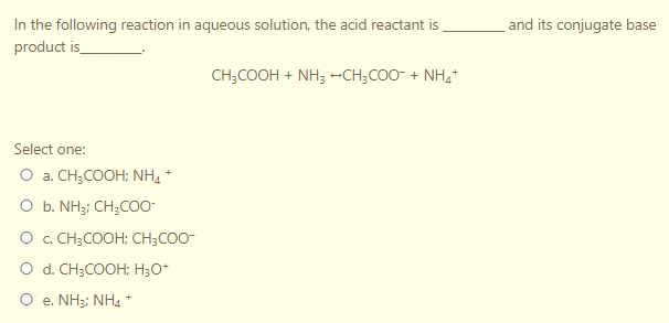 In the following reaction in aqueous solution, the acid reactant is
and its conjugate base
product is_
CH;COOH + NH3 --CH;CO0- + NH,
Select one:
O a. CH;COOH; NH, *
O b. NH;: CH;CO0-
O . CH;COOH; CH;COO-
O d. CH3COOH; H;O*
O e. NH3; NH4 *
