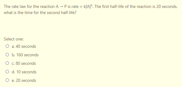 The rate law for the reaction A - P is rate = k[A]³. The first half-life of the reaction is 20 seconds,
what is the time for the second half-life?
Select one:
O a. 40 seconds
O b. 160 seconds
O . 80 seconds
O d. 10 seconds
O e. 20 seconds
