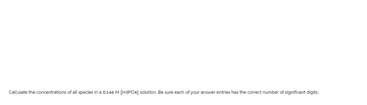 Calculate the concentrations of all species in a 0.146 M [H3PO4] solution. Be sure each of your answer entries has the correct number of significant digits.