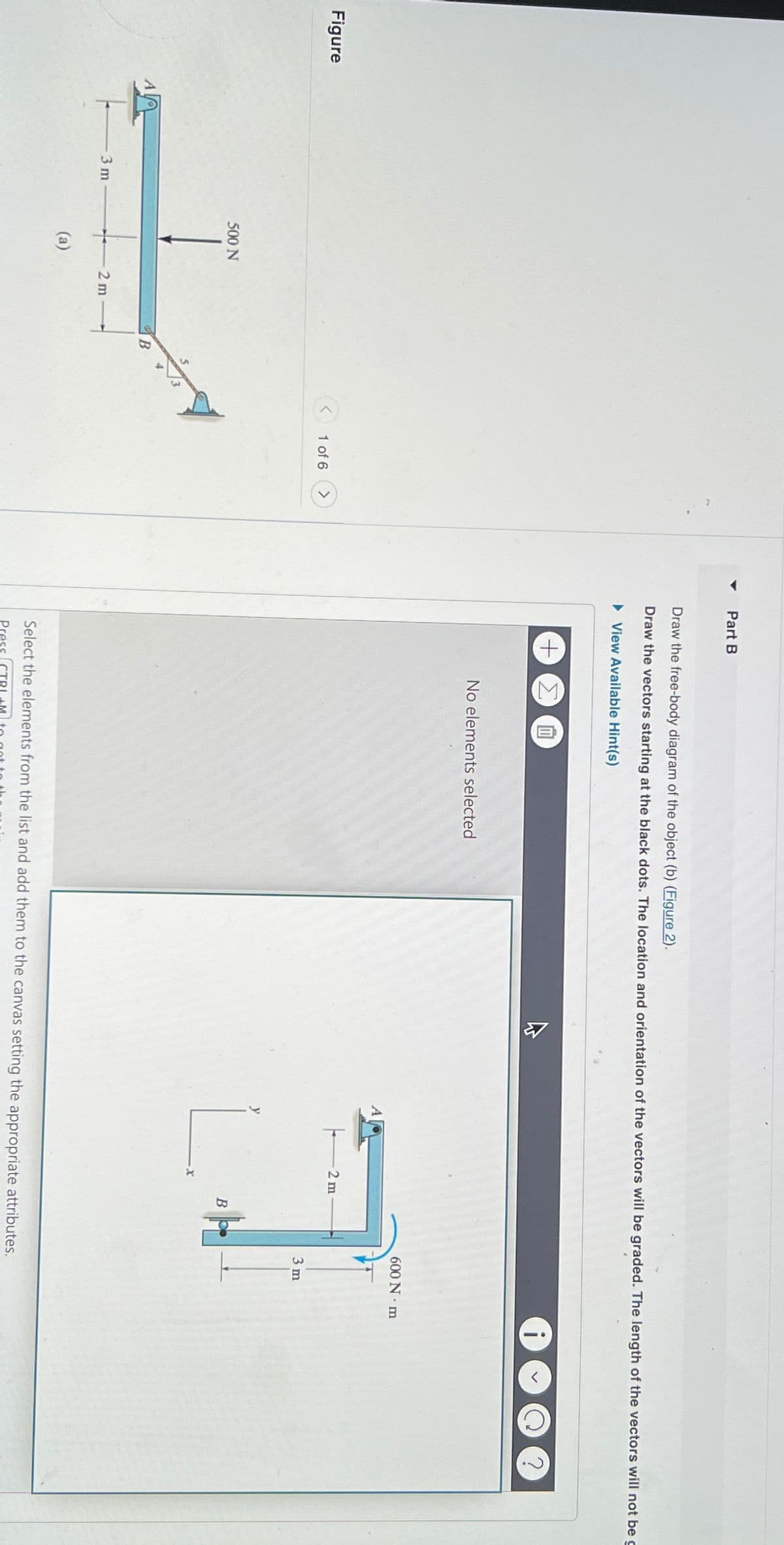 Figure
3 m
500 N
(a)
2m
B
1 of 6
Part B
Draw the free-body diagram of the object (b) (Figure 2).
Draw the vectors starting at the black dots. The location and orientation of the vectors will be graded. The length of the vectors will not be
► View Available Hint(s)
+ ΣΕ
No elements selected
2 m
L.
B
600 N·m
3 m
Select the elements from the list and add them to the canvas setting the appropriate attributes.
Press
?
