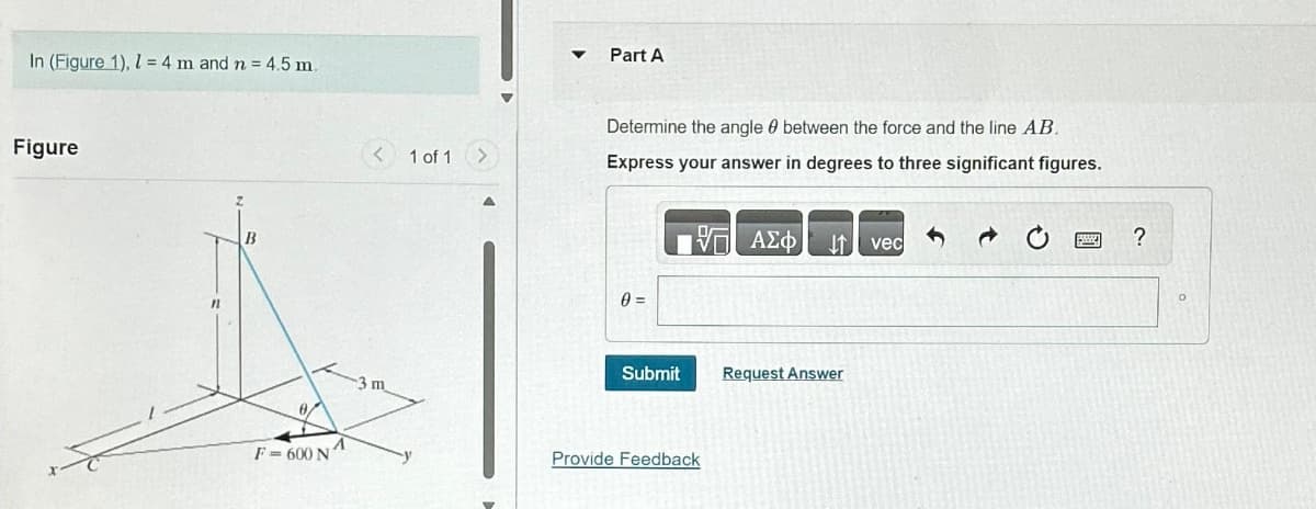 In (Figure 1), l = 4 m and n = 4.5 m.
Figure
11
B
8
F=600 N
3 m
1 of 1
Part A
Determine the angle between the force and the line AB.
Express your answer in degrees to three significant figures.
17 ΑΣΦ
0 =
Submit
Provide Feedback
Request Answer
vec
?