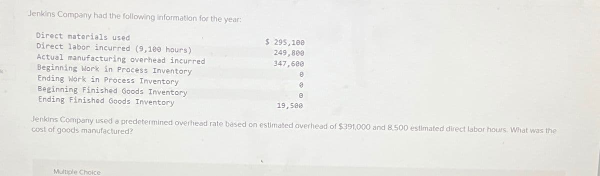k
Jenkins Company had the following information for the year:
Direct materials used
Direct labor incurred (9,100 hours)
Actual manufacturing overhead incurred
Beginning Work in Process Inventory
Ending Work in Process Inventory
Beginning Finished Goods Inventory
Ending Finished Goods Inventory
$ 295,100
249,800
347,600
Multiple Choice
0
0
0
19,500
Jenkins Company used a predetermined overhead rate based on estimated overhead of $391,000 and 8,500 estimated direct labor hours. What was the
cost of goods manufactured?