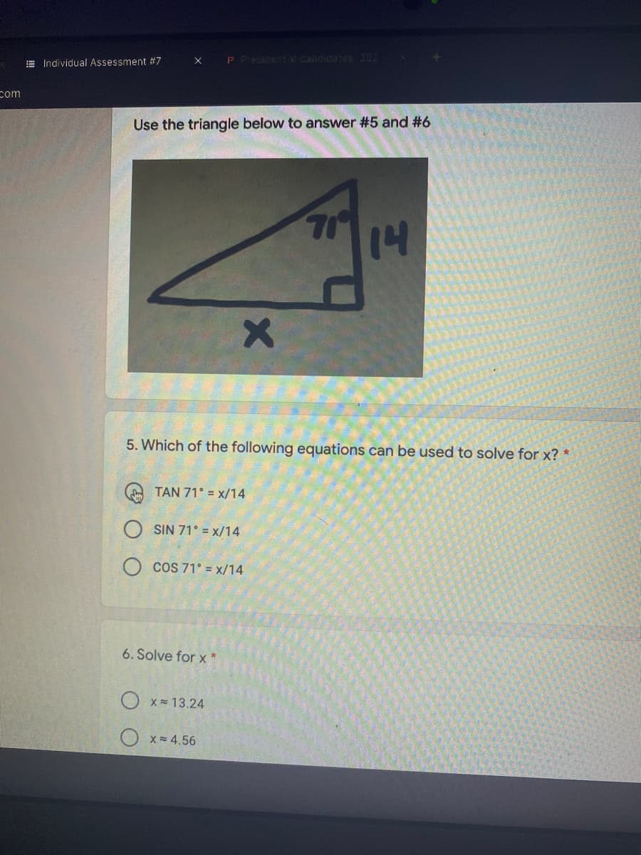 E Individual Assessment #7
P Presidental Caioicates 202
X
com
Use the triangle below to answer #5 and #6
5. Which of the following equations can be used to solve for x? *
TAN 71° = x/14
SIN 71° = x/14
COS 71° = x/14
6. Solve for x *
O x= 13.24
O x= 4.56
