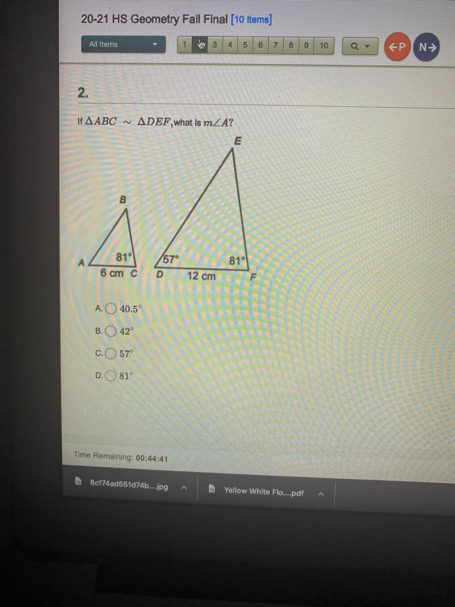 20-21 HS Geometry Fall Final [10 Items]
All Items
1
3
4 5
6 7
P N>
8
9.
10
2.
Η ΔΑΒσ.
ADEF,what Is mZA?
B
81°
6 cm C
A
57°
81°
12 cm
A.O40.5°
В.
42°
C.O 57°
D.O 81°
Time Remaining: 00:44:41
b 8cf74ad551d74b...jpg
A Yellow White Flo...pdf
