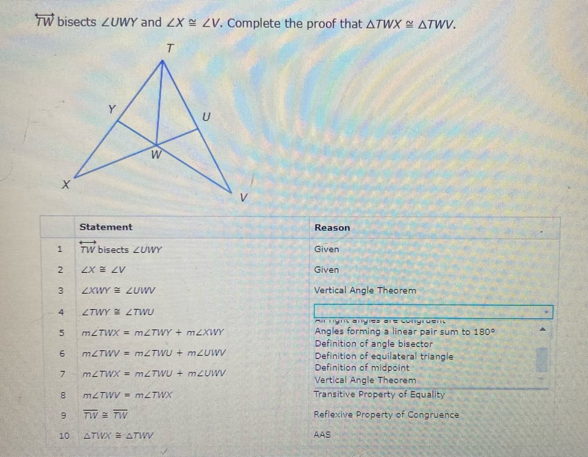 TW bisects ZUWY and ZX ZV. Complete the proof that ATWX ATWV.
V
Statement
Reason
TW bisects ZUWY
Given
ZX ZV
Given
ZXWY = LUWV
Vertical Angle Theorem
4
ZTWY ZTWU
Angles forming a linear pair sum to 180°
Definition of angle bisector
Definition of equilateral triangle
Definition of midpoint
MZTWX = MZTWY + M2XWY
MZTWV = MZTWU + M2UWV
MZTWX = MZTWU + M2UWV
Vertical Angle Theorem
MZTWV = MZTWX
Transitive Property of Equality
6.
TW 쓸 TW
Reflexive Property of Congruence
10
ATWX E ATWV
AAS
2.
