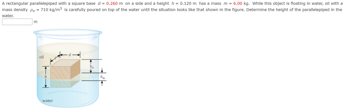 A rectangular parallelepiped with a square base d = 0.260 m on a side and a height h = 0.120 m has a mass m = 6.00 kg. While this object is floating in water, oil with a
710 kg/m3 is carefully poured on top of the water until the situation looks like that shown in the figure. Determine the height of the parallelepiped in the
mass density Po
water.
m
- d→
oil
hw
water
