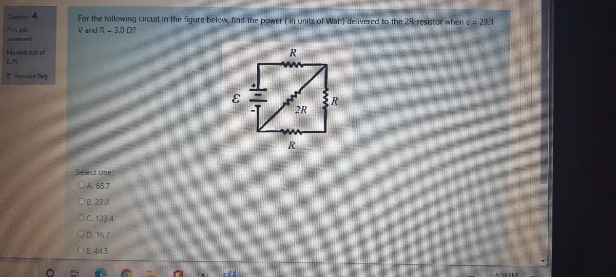 Question 4
For the following circuit in the figure below, find the power (in units of Watt) delivered to the 2R-resistor when ɛ = 23.1
V and R = 3.0 0?
Not yet
answered
Marked out of
6.25
T Remove flag
2R
Select one:
OA. 66.7
ОB. 222
OC. 133.4
OD. 16.7
OE. 44.5
6:10 PM
