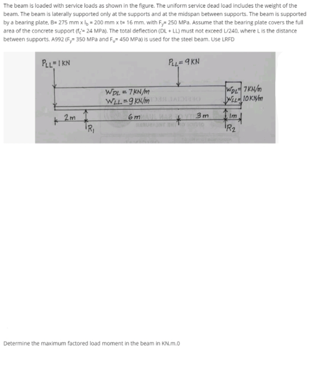 The beam is loaded with service loads as shown in the figure. The uniform service dead load includes the weight of the
beam. The beam is laterally supported only at the supports and at the midspan between supports. The beam is supported
by a bearing plate, B= 275 mm x I, = 200 mm x t= 16 mm. with F= 250 MPa. Assume that the bearing plate covers the full
area of the concrete support (f= 24 MPa). The total deflection (DL + LL) must not exceed L/240, where L is the distance
between supports. A992 (Fy= 350 MPa and Fu= 450 MPa) is used for the steel beam. Use LRFD
PLL=I KN
PLL=9 KN
WDL = 7KN/m
WLL 9 KN/m
WOL7KN/
OLEICI
WLLIOKNM
K2m
R,
6 m
3m
Im
R2
Determine the maximum factored load moment in the beam in KN.m.0
