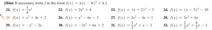 [Hint: If necessary, write f in the form f(x) = a(x – h)² + k.]
21. f(x)
22. f(x) = 2x? + 4
23. f(x) = (x + 2)² – 2
24. f(x) =
(x - 3)2 – 10
%3D
25. f(x) = x² + 4x + 2
26. /(х) — х - бх - 1
27. f(x) = 2x? – 4x + 1
28. f(x) = 3x2 + 6x
1
+x - 1
2
32. f(x) = +- 1
4
29. f(x) = -x - 2x
30. f(x) = -2r + 6x + 2
31. f(x) =
