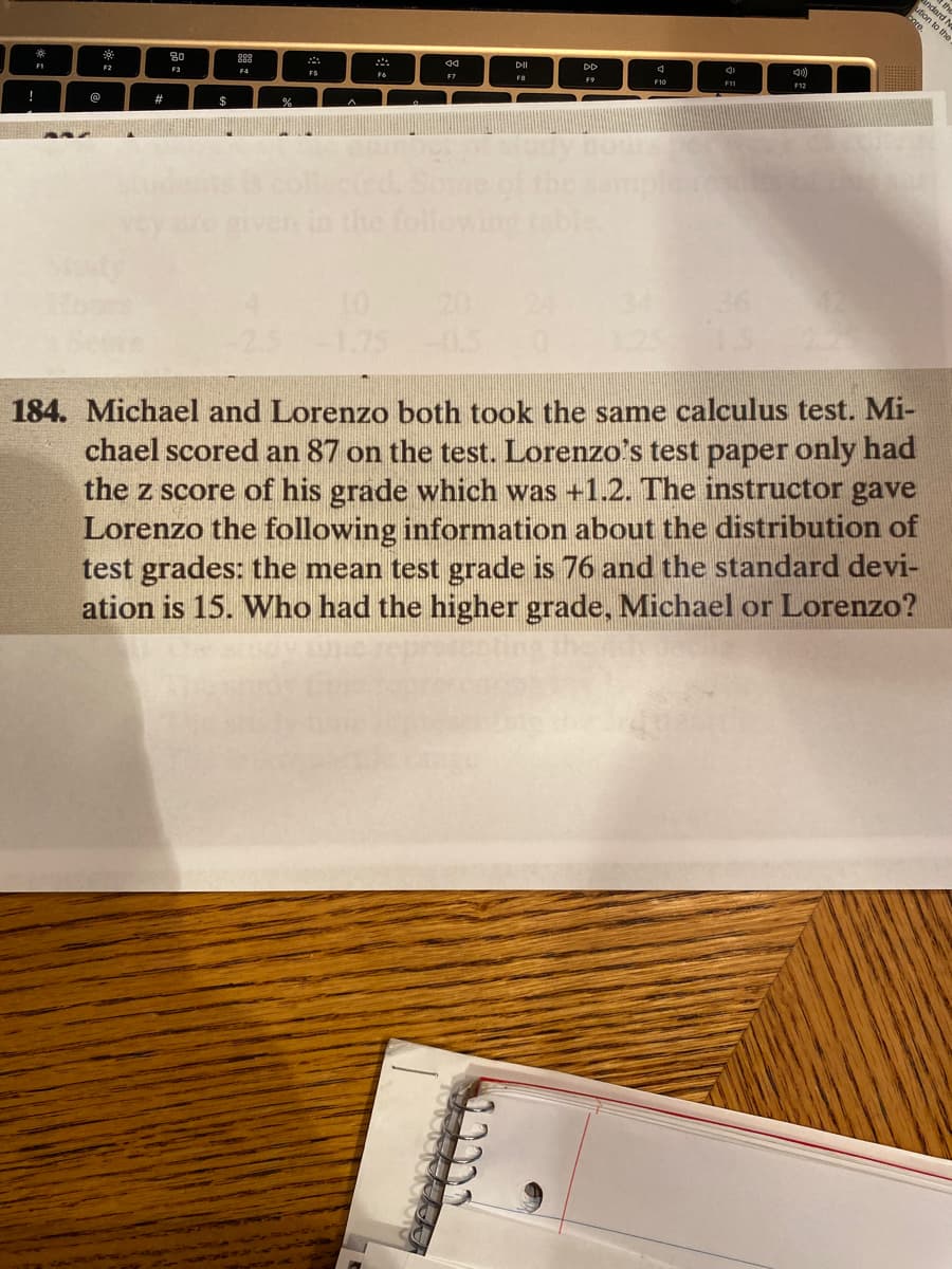 *
F1
!
SEWA
@
*
F2
#
80
F3
$
888
F4
%
FS
F6
44
F7
DII
FB
-2.5 -1.75 -0.5 10
DD
F9
F10
F11
F12
bore.
184. Michael and Lorenzo both took the same calculus test. Mi-
chael scored an 87 on the test. Lorenzo's test paper only had
the z score of his grade which was +1.2. The instructor gave
Lorenzo the following information about the distribution of
test grades: the mean test grade is 76 and the standard devi-
ation is 15. Who had the higher grade, Michael or Lorenzo?
the
and N
ution to the