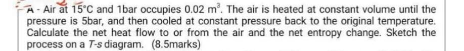 A- Air at 15°C and 1bar occupies 0.02 m³. The air is heated at constant volume until the
pressure is 5bar, and then cooled at constant pressure back to the original temperature.
Calculate the net heat flow to or from the air and the net entropy change. Sketch the
process on a T-s diagram. (8.5marks)