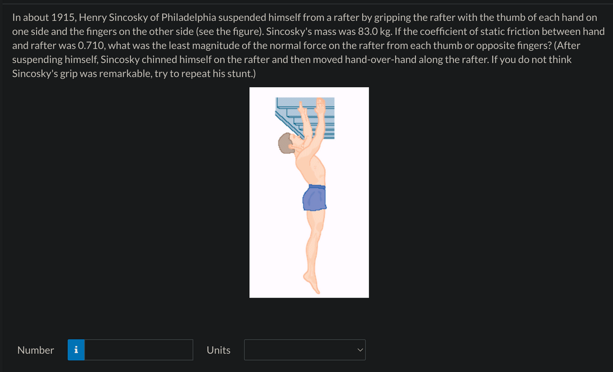 In about 1915, Henry Sincosky of Philadelphia suspended himself from a rafter by gripping the rafter with the thumb of each hand on
one side and the fingers on the other side (see the figure). Sincosky's mass was 83.0 kg. If the coefficient of static friction between hand
and rafter was 0.710, what was the least magnitude of the normal force on the rafter from each thumb or opposite fingers? (After
suspending himself, Sincosky chinned himself on the rafter and then moved hand-over-hand along the rafter. If you do not think
Sincosky's grip was remarkable, try to repeat his stunt.)
Number
Units