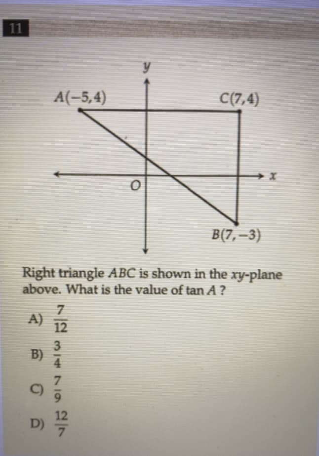 ### Geometry Problem: Finding the Tangent of Angle \(A\)

In the diagram provided, we have a right triangle \( \triangle ABC \) situated in the \( xy \)-plane. The vertices of the triangle are given by the coordinates:
- \( A (-5, 4) \)
- \( B (7, -3) \)
- \( C (7, 4) \)

### Problem Statement

Right triangle \( \triangle ABC \) is shown in the \( xy \)-plane above. What is the value of \( \tan A \)?

### Options:
A) \( \frac{7}{12} \)

B) \( \frac{3}{4} \)

C) \( \frac{7}{9} \)

D) \( \frac{12}{7} \)

### Explanation of the Graph

In the provided graph:
- The x-axis and y-axis intersect at point \( O \) (the origin).
- Point \( A \) is located at \((-5, 4)\).
- Point \( B \) is located at \((7, -3)\).
- Point \( C \) is located at \((7, 4)\).

The triangle \( \triangle ABC \) forms a right triangle because:
- Line segment \( AC \) is horizontal.
- Line segment \( BC \) is vertical.

### Finding the Tangent of Angle \( A \)

To calculate \( \tan A \):
- First, determine the lengths of the legs \( AB \) and \( BC \).
- The length of \( BC \) is the vertical distance between \( B \) and \( C \), which is:
   \[
   |4 - (-3)| = 7
   \]
- The length of \( AC \) is the horizontal distance between \( A \) and \( C \), which is:
   \[
   |7 - (-5)| = 12
   \]
- \( AB \) is the hypotenuse and is not needed to calculate \( \tan A \).

The tangent of angle \( A \) is the ratio of the length of the side opposite angle \( A \) (which is \( BC \)) to the length of the side adjacent to angle \( A \) (which is \( AC \)):

\[
\tan A = \frac{\text{opposite}}{\text{adjacent}} = \frac{