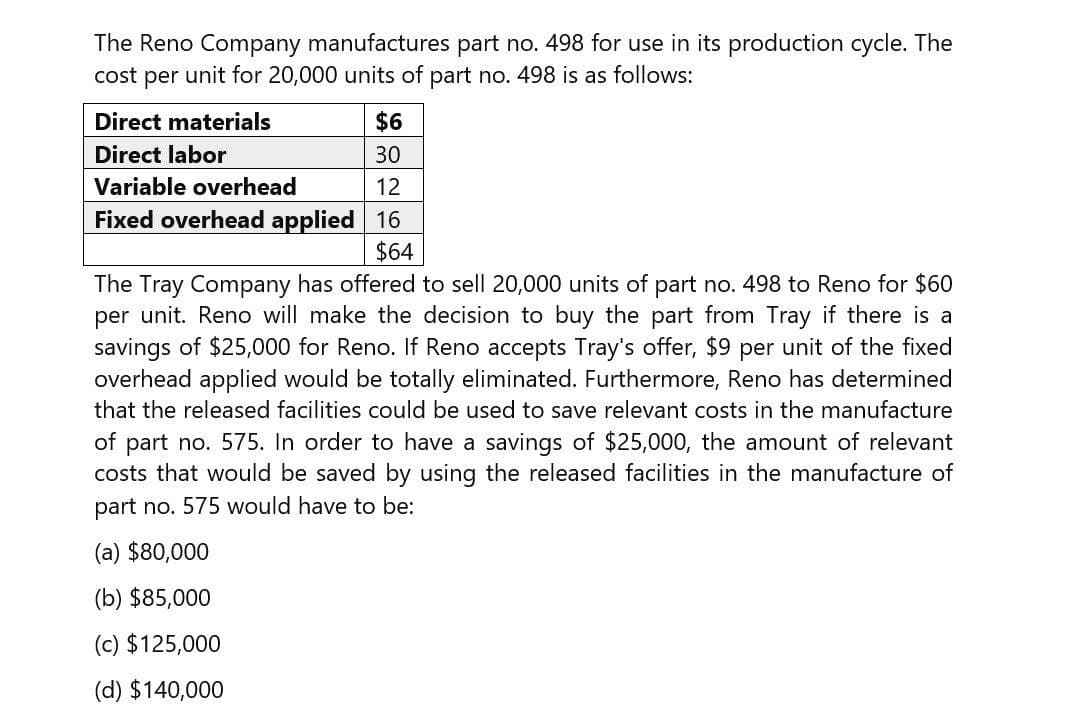 The Reno Company manufactures part no. 498 for use in its production cycle. The
cost per unit for 20,000 units of part no. 498 is as follows:
Direct materials
Direct labor
Variable overhead
Fixed overhead applied
$6
30
12
16
$64
The Tray Company has offered to sell 20,000 units of part no. 498 to Reno for $60
per unit. Reno will make the decision to buy the part from Tray if there is a
savings of $25,000 for Reno. If Reno accepts Tray's offer, $9 per unit of the fixed
overhead applied would be totally eliminated. Furthermore, Reno has determined
that the released facilities could be used to save relevant costs in the manufacture
of part no. 575. In order to have a savings of $25,000, the amount of relevant
costs that would be saved by using the released facilities in the manufacture of
part no. 575 would have to be:
(a) $80,000
(b) $85,000
(c) $125,000
(d) $140,000