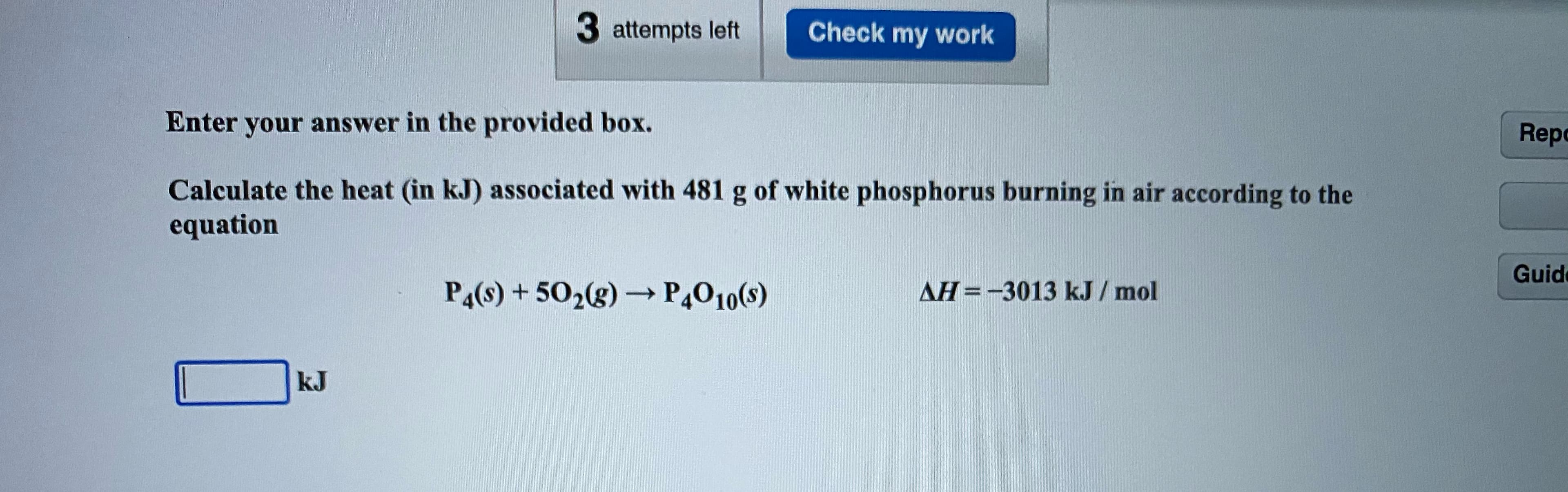 Calculate the heat (in kJ) associated with 481 g of white phosphorus burning in air according to the
equation
P4(s) + 502(g) → P,010(s)
AH=-3013 kJ / mol
->
