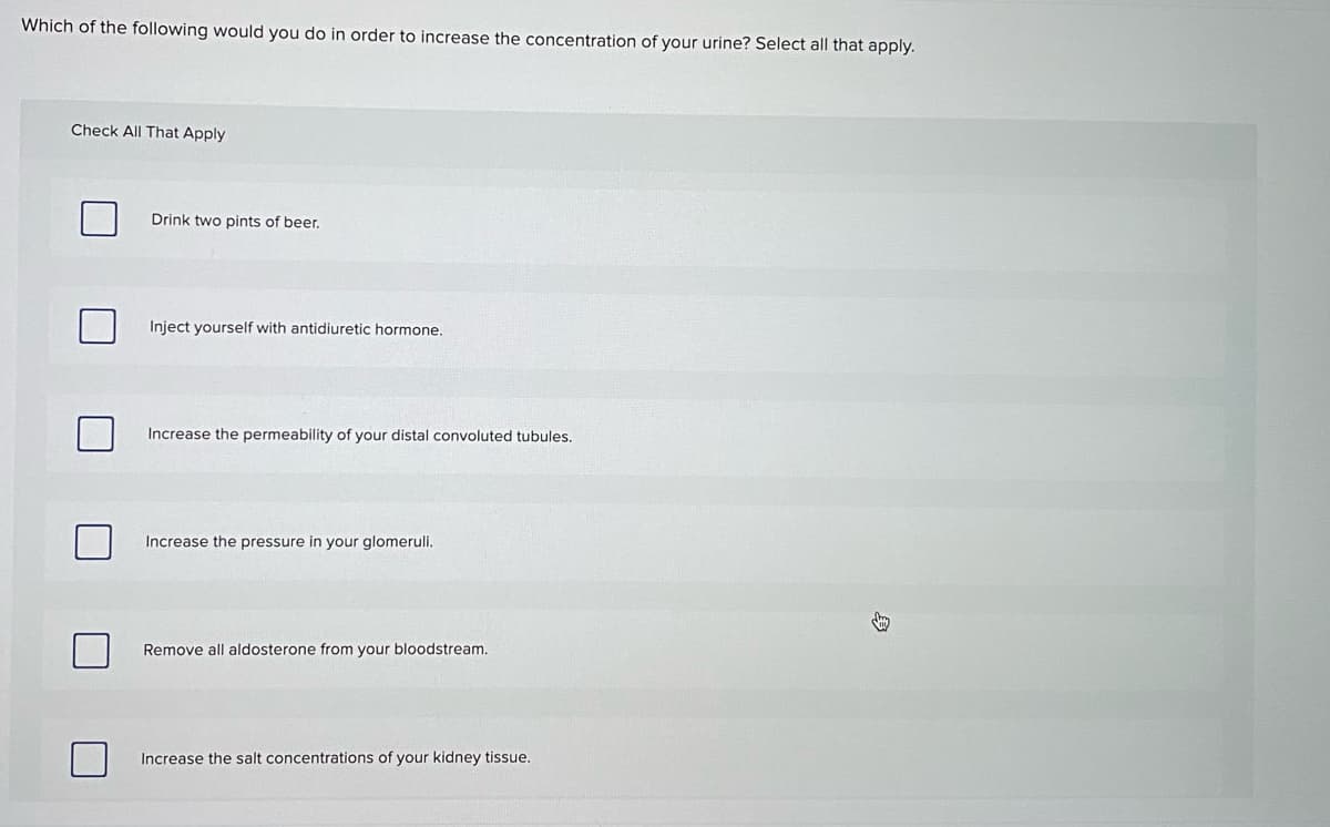 Which of the following would you do in order to increase the concentration of your urine? Select all that apply.
Check All That Apply
Drink two pints of beer.
Inject yourself with antidiuretic hormone.
Increase the permeability of your distal convoluted tubules.
Increase the pressure in your glomeruli.
Remove all aldosterone from your bloodstream.
Increase the salt concentrations of your kidney tissue.
