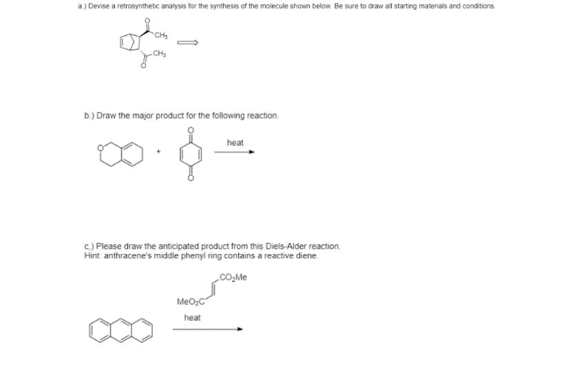 a) Devise a retrosynthetic analysis for the synthesis of the molecule shown below. Be sure to draw all starting materials and conditions.
CH
CH3
b.) Draw the major product for the following reaction.
heat
c.) Please draw the anticipated product from this Diels-Alder reaction.
Hint: anthracene's middle phenyl ring contains a reactive diene.
CO,Me
MeO2C
heat
