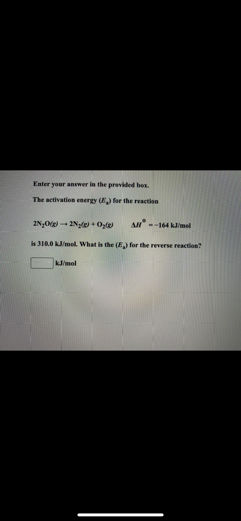 Enter your answer in the provided box.
The activation energy (E) for the reaction
2N20(g) → 2N2(g) + O2(g)
AH =-164 kJ/mol
is 310.0 kJ/mol. What is the (E) for the reverse reaction?
kJ/mol
