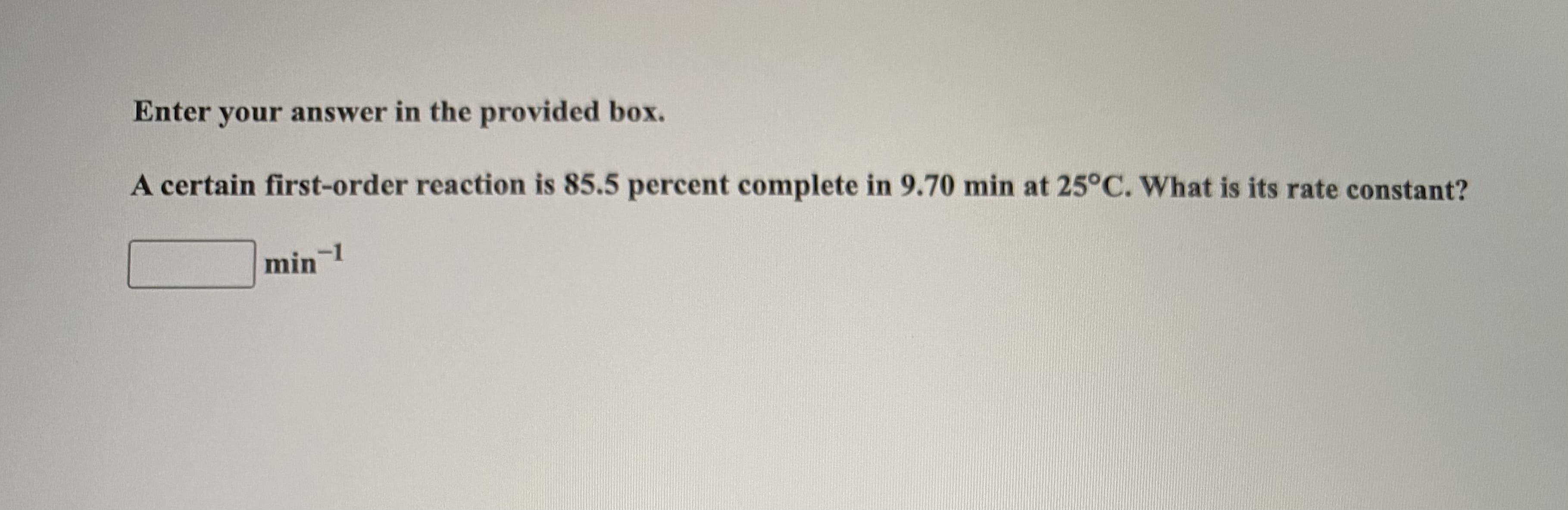 A certain first-order reaction is 85.5 percent complete in 9.70 min at 25°C. What is its rate constant?
min 1
