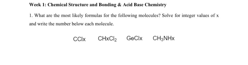 Week 1: Chemical Structure and Bonding & Acid Base Chemistry
1. What are the most likely formulas for the following molecules? Solve for integer values of x
and write the number below each molecule.
CCIX
CHXCI2
GeClx
CH3NHX
