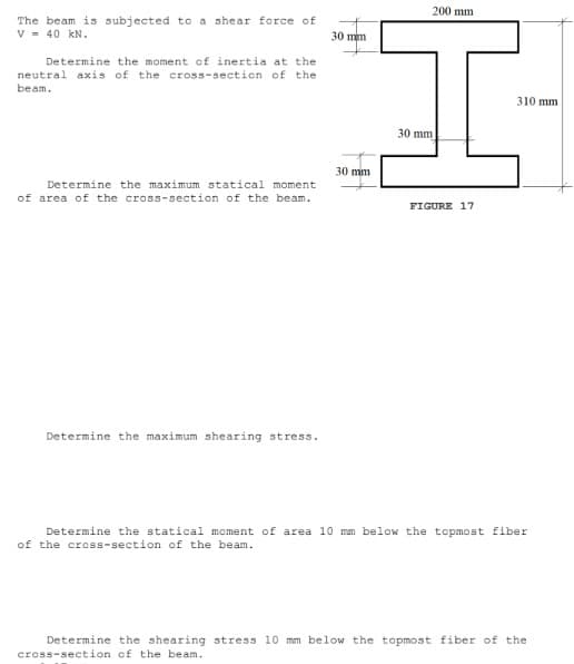 200 mm
The beam is subjected to a shear force of
V = 40 kN.
30 mm
Determine the moment of inertia at the
neutral axis of the cross-section of the
beam.
310 mm
30 mm
30 mm
Determine the maximum statical moment
of area of the cross-section of the beam.
FIGURE 17
Determine the maximum shearing stress.
Determine the statical moment of area 10 mm below the topmost fiber
of the cross-section of the beam.
Determine the shearing stress 10 mm below the topmost fiber of the
cross-section of the beam.
