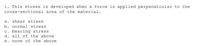 1. This stress is developed when a force is applied perpendicular to the
cross-sectional area of the material.
a. shear stress
b. normal stress
c. bearing stress
d. all of the above
e. none of the above
