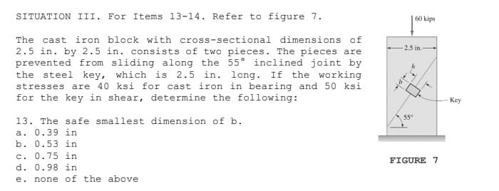 SITUATION III. For Items 13-14. Refer to figure 7.
60 kips
The cast iron block with cross-sectional dimensions of
2.5 in.
2.5 in. by 2.5 in. consists of two pieces. The pieces are
prevented from sliding along the 55° inclined joint by
the steel key, which is 2.5 in. long. If the working
stresses are 40 ksi for cast iron in bearing and 50 ksi
for the key in shear, determine the following:
Key
55°
13. The safe smallest dimension of b.
a. 0.39 in
b. 0.53 in
c. 0.75 in
FIGURE 7
d. 0.98 in
е.
none of the above
