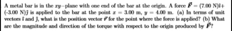 A metal bar is in the ry-plane with one end of the bar at the origin. A force F = (7.00 N)î+
(-3.00 N)j is applied to the bar at the point I = 3.00 m, y = 4.00 m. (a) In terms of unit
vectors î and j, what is the position vector f for the point where the force is applied? (b) What
are the magnitude and direction of the torque with respect to the origin produced by F?
