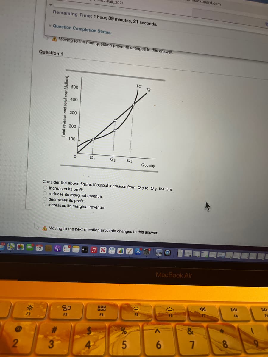 lackboard.com
-Fall_2021
Remaining Time: 1 hour, 39 minutes, 21 seconds.
v Question Completion Status:
AMoving to the next question prevents changes to this answer.
Question 1
TC
500
TR
400
300
200
100
Q1
Q2
Q3
Quantity
Consider the above figure. If output increases from Q 2 to Q 3, the firm
increases its profit.
reduces its marginal revenue.
decreases its profit.
increases its marginal revenue.
A Moving to the next question prevents changes to this answer.
stv
12
MacBook Air
DII
F9
000
000
FO
80
F7
F4
F9
F2
&
2
Total revenue and total cost (dollars)
