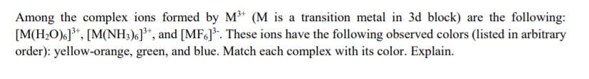 Among the complex ions formed by M³+ (M is a transition metal in 3d block) are the following:
[M(H>O)6]³*, [M(NH3)6]³*, and [MF6]*. These ions have the following observed colors (listed in arbitrary
order): yellow-orange, green, and blue. Match each complex with its color. Explain.
