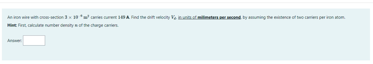 An iron wire with cross-section 3 × 10 º m² carries current 149 A. Find the drift velocity Va, in units of milimeters per second, by assuming the existence of two carriers per iron atom.
Hint: First, calculate number density n of the charge carriers.
Answer:
