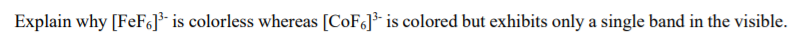 Explain why [FeF6]³- is colorless whereas [COF6]- is colored but exhibits only a single band in the visible.
