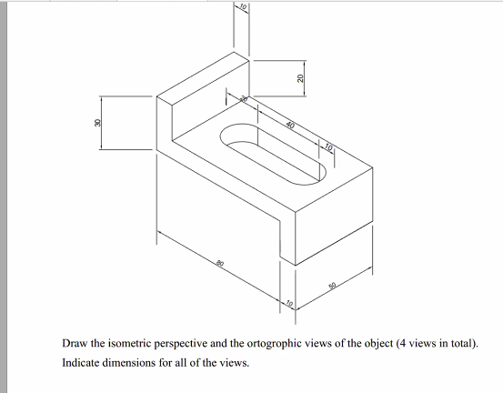 40
10
80
Draw the isometric perspective and the ortogrophic views of the object (4 views in total).
Indicate dimensions for all of the views.
