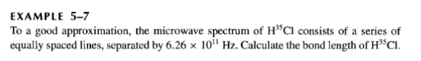 EXAMPLE 5-7
To a good approximation, the microwave spectrum of H*Cl consists of a series of
equally spaced lines, separated by 6.26 x 10'" Hz. Calculate the bond length of H3SCI.
