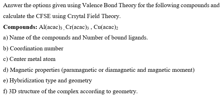 Answer the options given using Valence Bond Theory for the following compounds and
calculate the CFSE using Crsytal Field Theory.
Compounds: Al(acac);, Cr(acac); , Cu(acac)2
a) Name of the compounds and Number of bound ligands.
b) Coordination number
c) Center metal atom
d) Magnetic properties (paramagnetic or diamagnetic and magnetic moment)
e) Hybridization type and geometry
f) 3D structure of the complex according to geometry.
