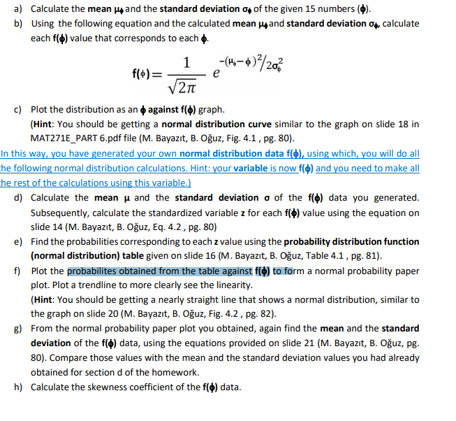 a) Calculate the mean y and the standard deviation of of the given 15 numbers (4).
b) Using the following equation and the calculated mean yand standard deviation o, calculate
each f() value that corresponds to each o.
-(4,-+)/203
1
f(+) =
V2n
e
c) Plot the distribution as an o against f(o) graph.
(Hint: You should be getting a normal distribution curve similar to the graph on slide 18 in
MAT271E_PART 6.pdf file (M. Bayazıt, B. Oğuz, Fig. 4.1, pg. 80).
In this way, you have generated your own normal distribution data f(), using which, you will do all
he following normal distribution calculations. Hint: your variable is now f(4) and you need to make all
he rest of the calculations using this variable.)
d) Calculate the mean u and the standard deviation o of the f(4) data you generated.
Subsequently, calculate the standardized variable z for each f(4) value using the equation on
slide 14 (M. Bayazıt, B. Oğuz, Eq. 4.2, pg. 80)
e) Find the probabilities corresponding to each z value using the probability distribution function
(normal distribution) table given on slide 16 (M. Bayazıt, B. Oğuz, Table 4.1, pg. 81).
f) Plot the probabilites obtained from the table against f(4) to form a normal probability paper
plot. Plot a trendline to more clearly see the linearity.
(Hint: You should be getting a nearly straight line that shows a normal distribution, similar to
the graph on slide 20 (M. Bayazıt, B. Oğuz, Fig. 4.2, pg. 82).
8) From the normal probability paper plot you obtained, again find the mean and the standard
deviation of the f(4) data, using the equations provided on slide 21 (M. Bayazıt, B. Oğuz, pg.
80). Compare those values with the mean and the standard deviation values you had already
obtained for section d of the homework.
h) Calculate the skewness coefficient of the f() data.
