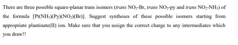 There are three possible square-planar trans isomers (trans NO2-Br, trans NO2-py and trans NO2-NH3) of
the formula [Pt(NH3)(Py)(NO2)(Br)]. Suggest syntheses of these possible isomers starting from
appropriate plantinate(II) ion. Make sure that you assign the correct charge to any intermediates which
you draw!!
