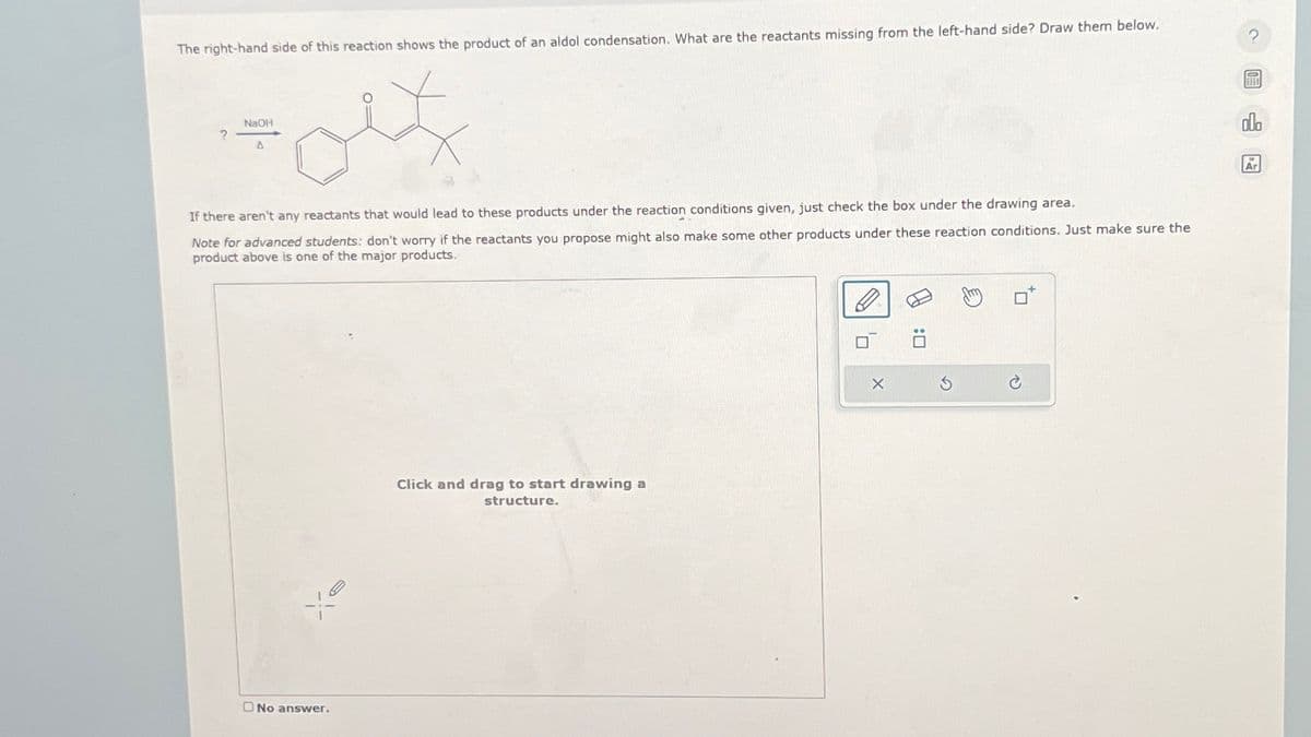 The right-hand side of this reaction shows the product of an aldol condensation. What are the reactants missing from the left-hand side? Draw them below.
2
NaOH
?
A
If there aren't any reactants that would lead to these products under the reaction conditions given, just check the box under the drawing area.
Note for advanced students: don't worry if the reactants you propose might also make some other products under these reaction conditions. Just make sure the
product above is one of the major products.
No answer.
Click and drag to start drawing a
structure.
X
G
O: A
P
olo
Ar