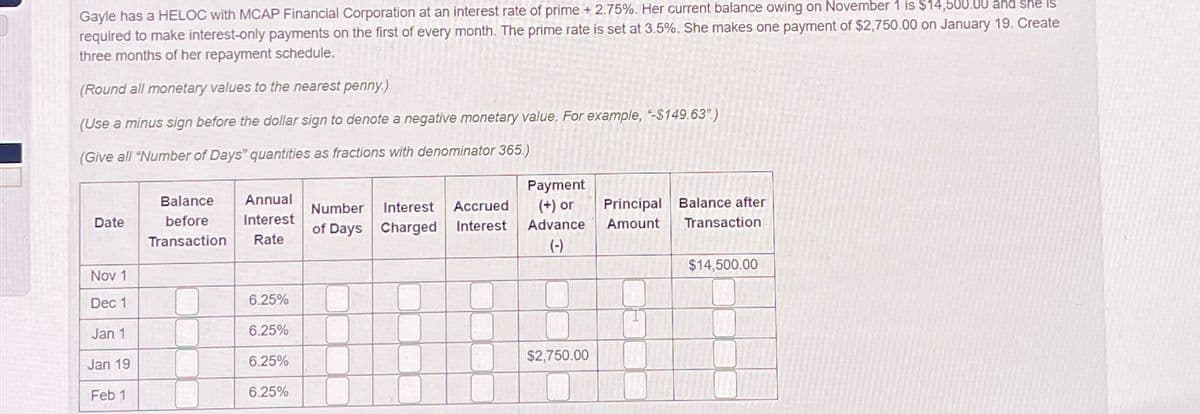 Gayle has a HELOC with MCAP Financial Corporation at an interest rate of prime +2.75%. Her current balance owing on November 1 is $14,500.00 and she is
required to make interest-only payments on the first of every month. The prime rate is set at 3.5%. She makes one payment of $2,750.00 on January 19. Create
three months of her repayment schedule.
(Round all monetary values to the nearest penny.)
(Use a minus sign before the dollar sign to denote a negative monetary value. For example, -$149.63")
(Give all "Number of Days" quantities as fractions with denominator 365.)
Date
Balance
before
Transaction
Annual
Interest
Rate
Number Interest Accrued
Interest
of Days Charged
Payment
(+) or
Advance
(-)
Principal Balance after
Amount Transaction
Nov 1
$14,500.00
Dec 1
6.25%
Jan 1
6.25%
Jan 19
6.25%
$2,750.00
Feb 1
6.25%