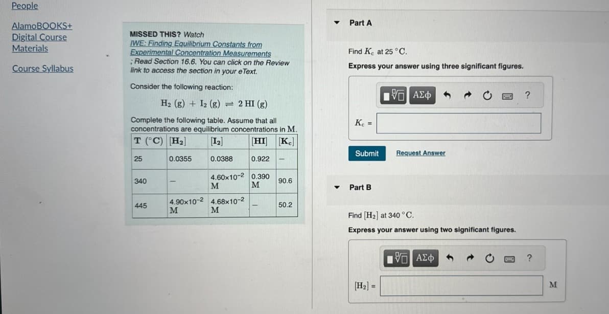 People
AlamoBOOKS+
Digital Course
Materials
Course Syllabus
MISSED THIS? Watch
IWE: Finding Equilibrium Constants from
Experimental Concentration Measurements
; Read Section 16.6. You can click on the Review
link to access the section in your eText.
Consider the following reaction:
Part A
Find K at 25 °C.
Express your answer using three significant figures.
H2 (g) + I2 (g)
=2 HI (g)
Complete the following table. Assume that all
concentrations are equilibrium concentrations in M.
T (°C) H₂
[I-1
[HI] [KC]
25
0.0355
0.0388
0.922
-
Η ΜΕ ΑΣΦ
Kc =
Submit
Request Answer
340
4.60x10-2 0.390
M
M
90.6
Part B
4.90x10-2 4.68×10-2
445
-
50.2
M
M
Find [H2] at 340 °C.
Express your answer using two significant figures.
ΤΟ ΑΣΦ
H₂-
?
M