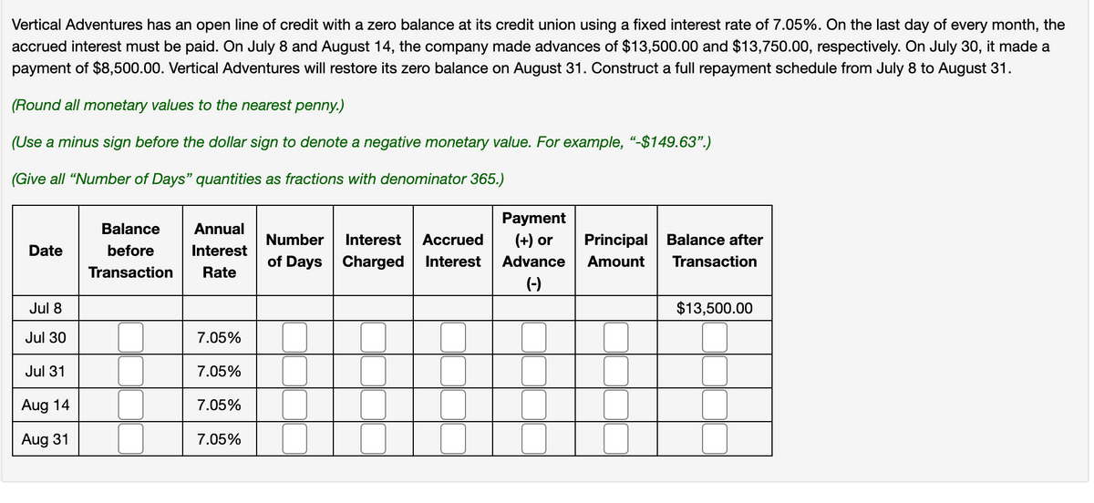 Vertical Adventures has an open line of credit with a zero balance at its credit union using a fixed interest rate of 7.05%. On the last day of every month, the
accrued interest must be paid. On July 8 and August 14, the company made advances of $13,500.00 and $13,750.00, respectively. On July 30, it made a
payment of $8,500.00. Vertical Adventures will restore its zero balance on August 31. Construct a full repayment schedule from July 8 to August 31.
(Round all monetary values to the nearest penny.)
(Use a minus sign before the dollar sign to denote a negative monetary value. For example, "-$149.63".)
(Give all "Number of Days" quantities as fractions with denominator 365.)
Date
Balance
before
Transaction
Annual
Interest
Rate
Number Interest Accrued
of Days Charged Interest
Payment
(+) or
Principal
Balance after
Advance
Amount
Transaction
Jul 8
Jul 30
7.05%
Jul 31
7.05%
Aug 14
7.05%
Aug 31
7.05%
(-)
$13,500.00