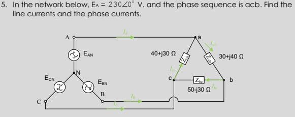 5. In the network below, EA = 230Z0° V. and the phase sequence is acb. Find the
line currents and the phase currents.
A
a
EAN
40+j30 a
30+j40 O
ECN
b
50-j30 a
B.
