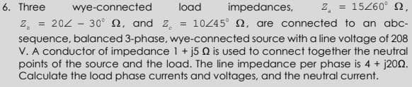 6. Three
wye-connected
load
impedances,
2.
= 15260° 2,
202 - 30° 2, and z.
10245° 2, are connected to an abc-
sequence, balanced 3-phase, wye-connected source with a line voltage of 208
V. A conductor of impedance 1 + j5 Q is used to connect together the neutral
points of the source and the load. The line impedance per phase is 4 + j200.
Calculate the load phase currents and voltages, and the neutral current.
